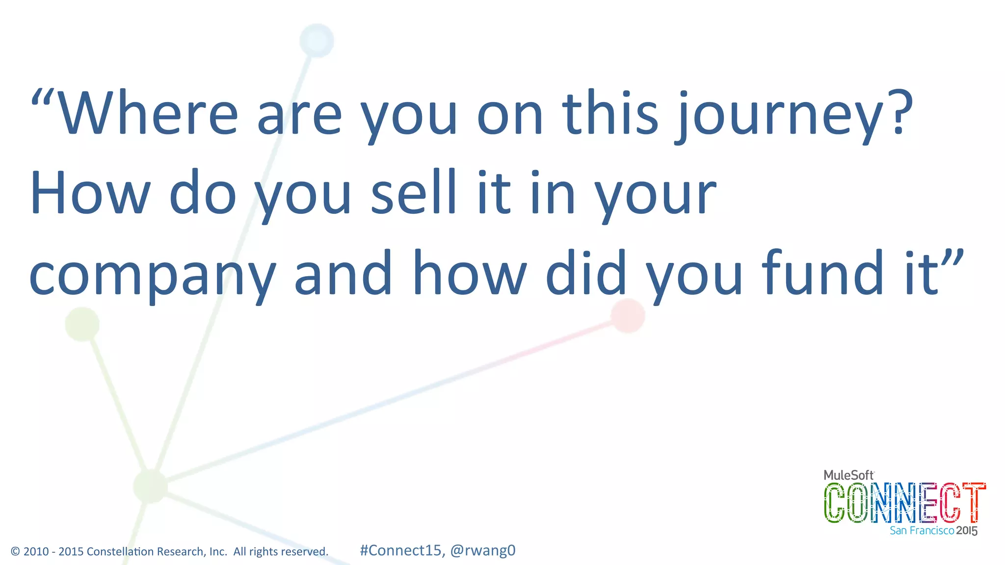 18
“Where	
  are	
  you	
  on	
  this	
  journey?	
  	
  
How	
  do	
  you	
  sell	
  it	
  in	
  your	
  
company	
  and	
  how	
  did	
  you	
  fund	
  it”	
  
©	
  2010	
  -­‐	
  2015	
  Constella0on	
  Research,	
  Inc.	
  	
  All	
  rights	
  reserved.	
  	
  	
  	
  	
  	
  	
  	
  	
  	
  	
  #Connect15,	
  @rwang0	
  	
  	
  	
  
 