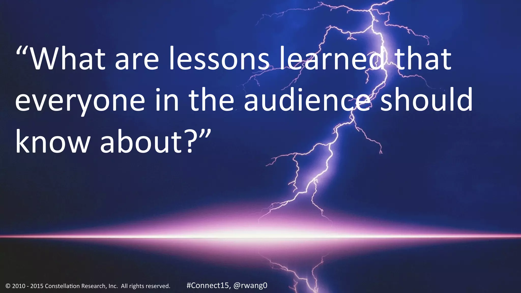 20
“What	
  are	
  lessons	
  learned	
  that	
  
everyone	
  in	
  the	
  audience	
  should	
  
know	
  about?”	
  
©	
  2010	
  -­‐	
  2015	
  Constella0on	
  Research,	
  Inc.	
  	
  All	
  rights	
  reserved.	
  	
  	
  	
  	
  	
  	
  	
  	
  	
  	
  #Connect15,	
  @rwang0	
  	
  	
  	
  
 