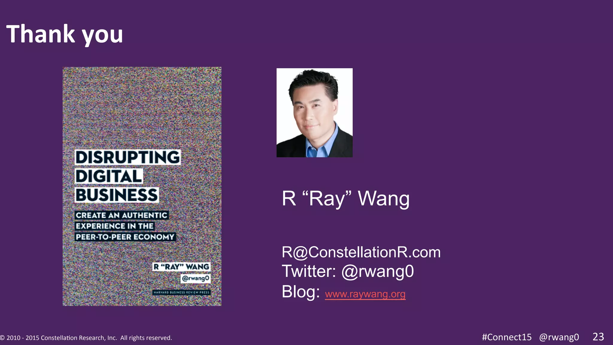 ©	
  2010	
  -­‐	
  2015	
  Constella0on	
  Research,	
  Inc.	
  	
  All	
  rights	
  reserved.	
  	
  	
   #Connect15	
  @rwang0	
  ©	
  2010	
  -­‐	
  2015	
  Constella0on	
  Research,	
  Inc.	
  	
  All	
  rights	
  reserved.	
  	
  	
   23	
  #Connect15	
  	
  	
  @rwang0	
  
Thank	
  you	
  
R “Ray” Wang
R@ConstellationR.com
Twitter: @rwang0
Blog: www.raywang.org
 