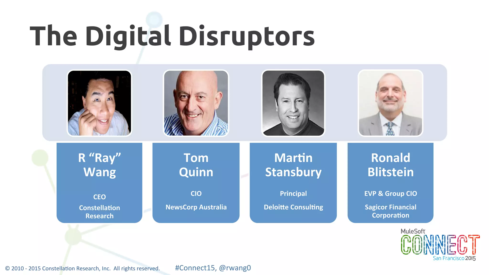 4
The Digital Disruptors
R	
  “Ray”	
  
Wang	
  
	
  
CEO	
  
Constella2on	
  
Research	
  
Tom	
  
Quinn	
  
	
  
CIO	
  
NewsCorp	
  Australia	
  
Mar2n	
  
Stansbury	
  
	
  
Principal	
  
DeloiEe	
  Consul2ng	
  
Ronald	
  
Blitstein	
  
	
  
EVP	
  &	
  Group	
  CIO	
  
Sagicor	
  Financial	
  
Corpora2on	
  
©	
  2010	
  -­‐	
  2015	
  Constella0on	
  Research,	
  Inc.	
  	
  All	
  rights	
  reserved.	
  	
  	
  	
  	
  	
  	
  	
  	
  	
  	
  #Connect15,	
  @rwang0	
  	
  	
  	
  
 