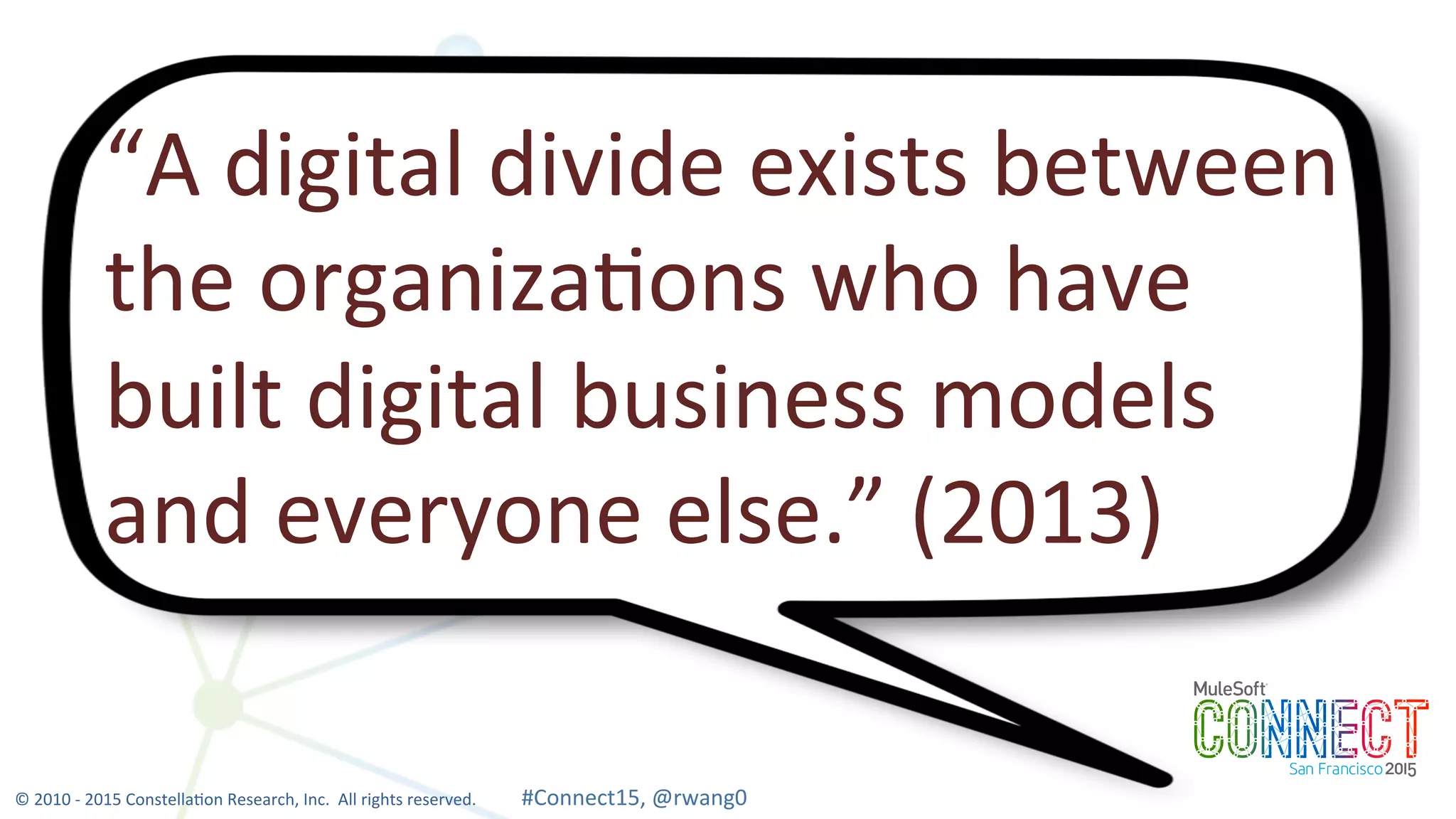 8
“A	
  digital	
  divide	
  exists	
  between	
  
the	
  organiza0ons	
  who	
  have	
  
built	
  digital	
  business	
  models	
  
and	
  everyone	
  else.”	
  (2013)	
  
©	
  2010	
  -­‐	
  2015	
  Constella0on	
  Research,	
  Inc.	
  	
  All	
  rights	
  reserved.	
  	
  	
  	
  	
  	
  	
  	
  	
  	
  	
  #Connect15,	
  @rwang0	
  	
  	
  	
  
 
