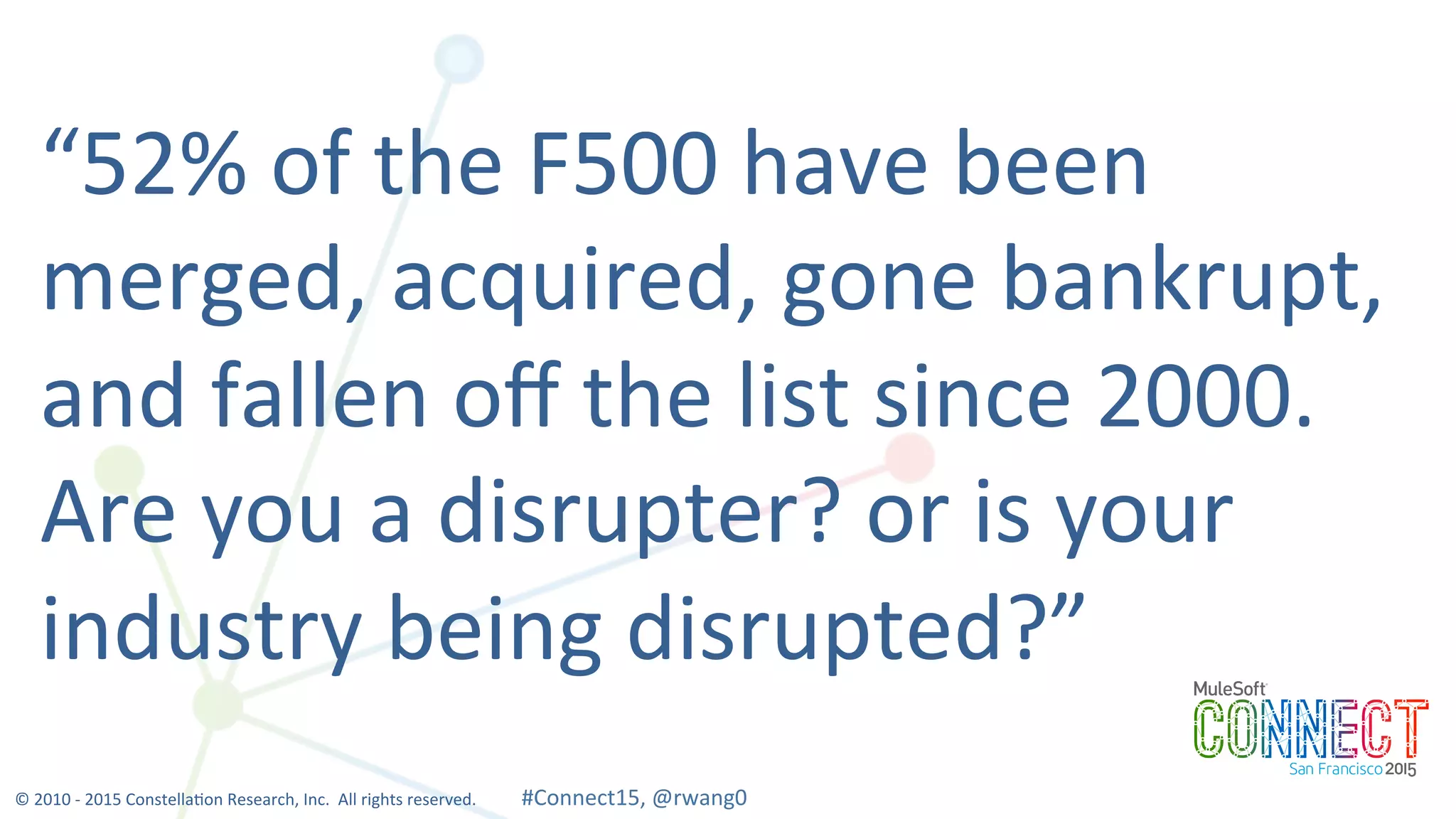 9
“52%	
  of	
  the	
  F500	
  have	
  been	
  
merged,	
  acquired,	
  gone	
  bankrupt,	
  
and	
  fallen	
  oﬀ	
  the	
  list	
  since	
  2000.	
  	
  
Are	
  you	
  a	
  disrupter?	
  or	
  is	
  your	
  
industry	
  being	
  disrupted?”	
  
©	
  2010	
  -­‐	
  2015	
  Constella0on	
  Research,	
  Inc.	
  	
  All	
  rights	
  reserved.	
  	
  	
  	
  	
  	
  	
  	
  	
  	
  	
  #Connect15,	
  @rwang0	
  	
  	
  	
  
 