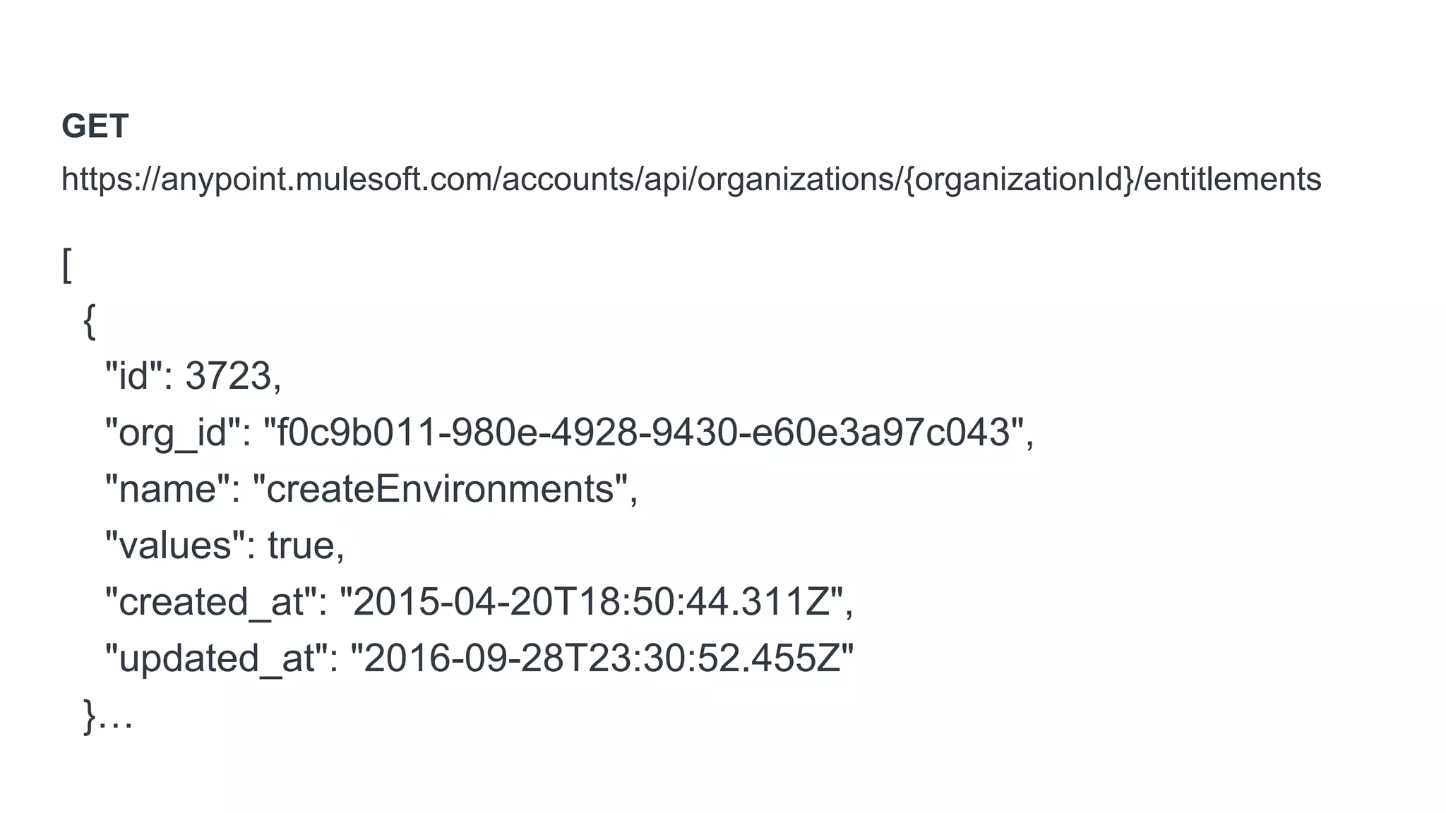 GET
https://anypoint.mulesoft.com/accounts/api/organizations/{organizationId}/entitlements
[
{
"id": 3723,
"org_id": "f0c9b011-980e-4928-9430-e60e3a97c043",
"name": "createEnvironments",
"values": true,
"created_at": "2015-04-20T18:50:44.311Z",
"updated_at": "2016-09-28T23:30:52.455Z"
}…
 