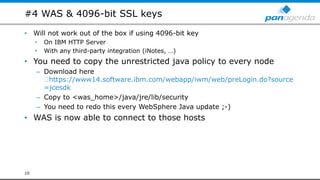 #4 WAS & 4096-bit SSL keys
• Will not work out of the box if using 4096-bit key
• On IBM HTTP Server
• With any third-party integration (iNotes, …)
• You need to copy the unrestricted java policy to every node
– Download here
https://www14.software.ibm.com/webapp/iwm/web/preLogin.do?source
=jcesdk
– Copy to <was_home>/java/jre/lib/security
– You need to redo this every WebSphere Java update ;-)
• WAS is now able to connect to those hosts
10
 