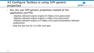 #5 Configure Textbox.io using JVM generic
properties
• You can use JVM generic properties instead of the
application.conf file
– -Dephox.allowed-origins.origins.0=https://cnx.pana.local
-Dephox.allowed-origins.origins.1=http://cnx.pana.local
-Dephox.allowed-origins.url=https://cnx.pana.local/ephox-allowed-
origins/cors
– Skip the last line for 5.5 CR2 and later
11
 