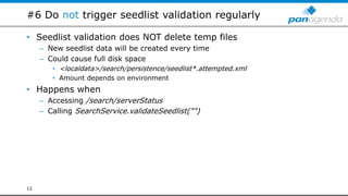 #6 Do not trigger seedlist validation regularly
• Seedlist validation does NOT delete temp files
– New seedlist data will be created every time
– Could cause full disk space
• <localdata>/search/persistence/seedlist*.attempted.xml
• Amount depends on environment
• Happens when
– Accessing /search/serverStatus
– Calling SearchService.validateSeedlist("")
12
 