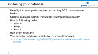 #7 Tuning your database
• Heavily increase performance by running DB2 maintenance
tasks
• Scripts available within <cnxroot>/xkit/connections.sql/
• Run in following order:
– Runstat
– Reorg
– Runstat
• Run them regularly
• You need to build own scripts for custom databases
– https://meisenzahl.org/2017/02/25/connections-database-performance-
tuning/
13
 