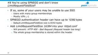 #8 You’re using SPNEGO and don’t know
LimitRequestFieldSize?
• If so, some of your users may be unable to use SSO
– Users with many group memberships
– Mostly VIPs ;-)
• SPNEGO authentication header can have up to 12392 bytes
– Default LimitRequestFieldSize size is 8192 bytes
• Add LimitRequestFieldSize 16384 into your httpd.conf
– Will prevent: HTTP 400 - Bad Request (Request header too long)
– The whole group membership is stored within the header
14
 