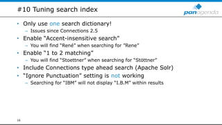 #10 Tuning search index
• Only use one search dictionary!
– Issues since Connections 2.5
• Enable “Accent-insensitive search”
– You will find “René” when searching for ”Rene”
• Enable “1 to 2 matching”
– You will find “Stoettner” when searching for “Stöttner”
• Include Connections type ahead search (Apache Solr)
• “Ignore Punctuation” setting is not working
– Searching for “IBM” will not display “I.B.M” within results
16
 