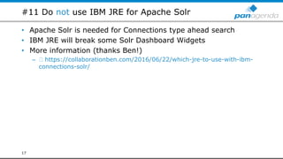 #11 Do not use IBM JRE for Apache Solr
• Apache Solr is needed for Connections type ahead search
• IBM JRE will break some Solr Dashboard Widgets
• More information (thanks Ben!)
– https://collaborationben.com/2016/06/22/which-jre-to-use-with-ibm-
connections-solr/
17
 