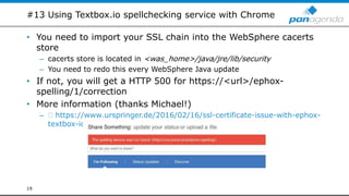 #13 Using Textbox.io spellchecking service with Chrome
• You need to import your SSL chain into the WebSphere cacerts
store
– cacerts store is located in <was_home>/java/jre/lib/security
– You need to redo this every WebSphere Java update
• If not, you will get a HTTP 500 for https://<url>/ephox-
spelling/1/correction
• More information (thanks Michael!)
– https://www.urspringer.de/2016/02/16/ssl-certificate-issue-with-ephox-
textbox-io-editor-in-ibm-connections-5-5/
19
 