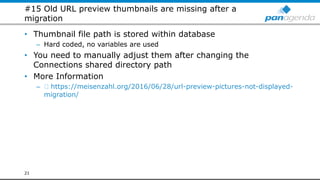 #15 Old URL preview thumbnails are missing after a
migration
• Thumbnail file path is stored within database
– Hard coded, no variables are used
• You need to manually adjust them after changing the
Connections shared directory path
• More Information
– https://meisenzahl.org/2016/06/28/url-preview-pictures-not-displayed-
migration/
21
 