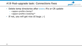 #19 Post-upgrade task: Connections fixes
• Delete temp directories after every iFix or CR update
– <appsrv-profile>/temp/*
– <appsrv-profile>/wstemp/*
• If not, you will get nice UI bugs ;-)
25
 
