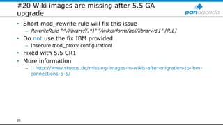 #20 Wiki images are missing after 5.5 GA
upgrade
• Short mod_rewrite rule will fix this issue
– RewriteRule "^/library/(.*)" "/wikis/form/api/library/$1" [R,L]
• Do not use the fix IBM provided
– Insecure mod_proxy configuration!
• Fixed with 5.5 CR1
• More information
– http://www.stoeps.de/missing-images-in-wikis-after-migration-to-ibm-
connections-5-5/
26
 