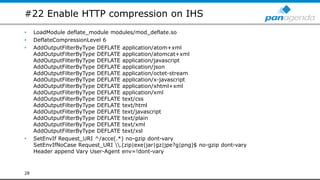 #22 Enable HTTP compression on IHS
• LoadModule deflate_module modules/mod_deflate.so
• DeflateCompressionLevel 6
• AddOutputFilterByType DEFLATE application/atom+xml
AddOutputFilterByType DEFLATE application/atomcat+xml
AddOutputFilterByType DEFLATE application/javascript
AddOutputFilterByType DEFLATE application/json
AddOutputFilterByType DEFLATE application/octet-stream
AddOutputFilterByType DEFLATE application/x-javascript
AddOutputFilterByType DEFLATE application/xhtml+xml
AddOutputFilterByType DEFLATE application/xml
AddOutputFilterByType DEFLATE text/css
AddOutputFilterByType DEFLATE text/html
AddOutputFilterByType DEFLATE text/javascript
AddOutputFilterByType DEFLATE text/plain
AddOutputFilterByType DEFLATE text/xml
AddOutputFilterByType DEFLATE text/xsl
• SetEnvIf Request_URI ^/acce(.*) no-gzip dont-vary
SetEnvIfNoCase Request_URI .(zip|exe|jar|gz|jpe?g|png)$ no-gzip dont-vary
Header append Vary User-Agent env=!dont-vary
28
 