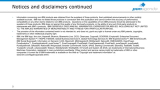 Notices and disclaimers continued
• Information concerning non-IBM products was obtained from the suppliers of those products, their published announcements or other publicly
available sources. IBM has not tested those products in connection with this publication and cannot confirm the accuracy of performance,
compatibility or any other claims related to non-IBM products. Questions on the capabilities of non-IBM products should be addressed to the
suppliers of those products. IBM does not warrant the quality of any third-party products, or the ability of any such third-party products to
interoperate with IBM’s products. IBM EXPRESSLY DISCLAIMS ALL WARRANTIES, EXPRESSED OR IMPLIED, INCLUDING BUT NOT LIMITED
TO, THE IMPLIED WARRANTIES OF MERCHANTABILITY AND FITNESS FOR A PARTICULAR PURPOSE.
• The provision of the information contained herein is not intended to, and does not, grant any right or license under any IBM patents, copyrights,
trademarks or other intellectual property right.
• IBM, the IBM logo, ibm.com, Aspera®, Bluemix, Blueworks Live, CICS, Clearcase, Cognos®, DOORS®, Emptoris®, Enterprise Document
Management System™, FASP®, FileNet®, Global Business Services ®, Global Technology Services ®, IBM ExperienceOne™, IBM SmartCloud®,
IBM Social Business®, Information on Demand, ILOG, Maximo®, MQIntegrator®, MQSeries®, Netcool®, OMEGAMON, OpenPower,
PureAnalytics™, PureApplication®, pureCluster™, PureCoverage®, PureData®, PureExperience®, PureFlex®, pureQuery®, pureScale®,
PureSystems®, QRadar®, Rational®, Rhapsody®, Smarter Commerce®, SoDA, SPSS, Sterling Commerce®, StoredIQ, Tealeaf®, Tivoli®,
Trusteer®, Unica®, urban{code}®, Watson, WebSphere®, Worklight®, X-Force® and System z® Z/OS, are trademarks of International Business
Machines Corporation, registered in many jurisdictions worldwide. Other product and service names might be trademarks of IBM or other
companies. A current list of IBM trademarks is available on the Web at "Copyright and trademark information" at:
www.ibm.com/legal/copytrade.shtml.
3
 