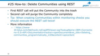 #25 How-to: Delete Communities using REST
• First REST call will put the Community into the trash
• Second call will purge the Community completely
• Tip: When creating Communities within monitoring checks you
should execute the REST call twice!
• More information
– https://www-
10.lotus.com/ldd/lcwiki.nsf/xpAPIViewer.xsp?lookupName=IBM+Connectio
ns+5.5+API+Documentation#action=openDocument&res_title=Deleting_
communities_programmatically_ic55&content=apicontent
31
 