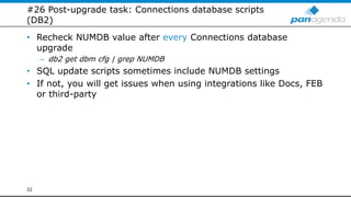 #26 Post-upgrade task: Connections database scripts
(DB2)
• Recheck NUMDB value after every Connections database
upgrade
– db2 get dbm cfg | grep NUMDB
• SQL update scripts sometimes include NUMDB settings
• If not, you will get issues when using integrations like Docs, FEB
or third-party
32
 