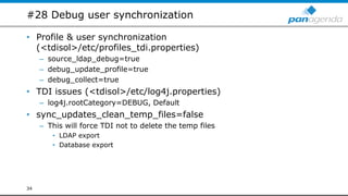 #28 Debug user synchronization
• Profile & user synchronization
(<tdisol>/etc/profiles_tdi.properties)
– source_ldap_debug=true
– debug_update_profile=true
– debug_collect=true
• TDI issues (<tdisol>/etc/log4j.properties)
– log4j.rootCategory=DEBUG, Default
• sync_updates_clean_temp_files=false
– This will force TDI not to delete the temp files
• LDAP export
• Database export
34
 