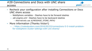 #29 Connections and Docs with UNC share
access
• Recheck your configuration after installing Connections or Docs
UNC share access
– WebSphere variables - Slashes have to be forward slashes
– sib-engine.xml - Slashes have to be backward slashes
• Alternatively use ${MESSAGE_STORE_PATH}
• More information (Thanks Victor!)
– https://notesbusters.com/2016/02/22/connections-5-5-install-problem-
for-websphere-cluster-settings-with-unc-shares/
35
 