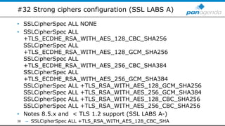#32 Strong ciphers configuration (SSL LABS A)
• SSLCipherSpec ALL NONE
• SSLCipherSpec ALL
+TLS_ECDHE_RSA_WITH_AES_128_CBC_SHA256
SSLCipherSpec ALL
+TLS_ECDHE_RSA_WITH_AES_128_GCM_SHA256
SSLCipherSpec ALL
+TLS_ECDHE_RSA_WITH_AES_256_CBC_SHA384
SSLCipherSpec ALL
+TLS_ECDHE_RSA_WITH_AES_256_GCM_SHA384
SSLCipherSpec ALL +TLS_RSA_WITH_AES_128_GCM_SHA256
SSLCipherSpec ALL +TLS_RSA_WITH_AES_256_GCM_SHA384
SSLCipherSpec ALL +TLS_RSA_WITH_AES_128_CBC_SHA256
SSLCipherSpec ALL +TLS_RSA_WITH_AES_256_CBC_SHA256
• Notes 8.5.x and < TLS 1.2 support (SSL LABS A-)
– SSLCipherSpec ALL +TLS_RSA_WITH_AES_128_CBC_SHA38
 
