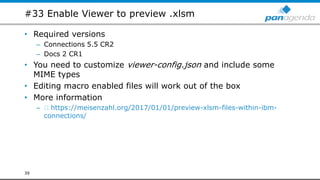#33 Enable Viewer to preview .xlsm
• Required versions
– Connections 5.5 CR2
– Docs 2 CR1
• You need to customize viewer-config.json and include some
MIME types
• Editing macro enabled files will work out of the box
• More information
– https://meisenzahl.org/2017/01/01/preview-xlsm-files-within-ibm-
connections/
39
 