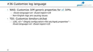 #36 Customize log language
• WAS: Customize JVM generic properties for all JVMs
– -Duser.language=en -Duser.region=US
– Non-English logs are causing issues
• TDI: Customize ibmdisrv.sh/bat
– LOG_4J="-Dlog4j.configuration=file:etc/log4j.properties” -
Duser.language=en -Duser.region=US
42
 
