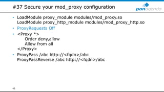 #37 Secure your mod_proxy configuration
• LoadModule proxy_module modules/mod_proxy.so
LoadModule proxy_http_module modules/mod_proxy_http.so
• ProxyRequests Off
• <Proxy *>
Order deny,allow
Allow from all
</Proxy>
• ProxyPass /abc http://<fqdn>/abc
ProxyPassReverse /abc http://<fqdn>/abc
43
 