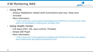 #38 Monitoring WAS
• Using PMI
– Analyze WebSphere related stuff (Connections pool size, Heap size)
– Included
– More information
• http://www.ibm.com/support/knowledgecenter/SS7K4U_8.5.5/com.ibm.webs
phere.nd.multiplatform.doc/ae/cprf_pmidata.html
• Using Health Center
– Full stack (CPU, I/O, Java runtime, Threads)
– Eclipse IDE Plugin
– More information
• http://www.ibm.com/support/knowledgecenter/SS3KLZ/com.ibm.java.diagno
stics.healthcenter.doc/topics/introduction.html
44
 