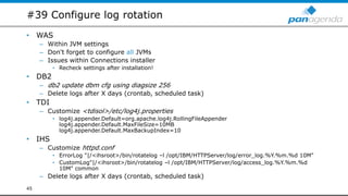 #39 Configure log rotation
• WAS
– Within JVM settings
– Don't forget to configure all JVMs
– Issues within Connections installer
• Recheck settings after installation!
• DB2
– db2 update dbm cfg using diagsize 256
– Delete logs after X days (crontab, scheduled task)
• TDI
– Customize <tdisol>/etc/log4j.properties
• log4j.appender.Default=org.apache.log4j.RollingFileAppender
log4j.appender.Default.MaxFileSize=10MB
log4j.appender.Default.MaxBackupIndex=10
• IHS
– Customize httpd.conf
• ErrorLog "|/<ihsroot>/bin/rotatelog –l /opt/IBM/HTTPServer/log/error_log.%Y.%m.%d 10M"
• CustomLog"|/<ihsroot>/bin/rotatelog –l /opt/IBM/HTTPServer/log/access_log.%Y.%m.%d
10M" common
– Delete logs after X days (crontab, scheduled task)
45
 