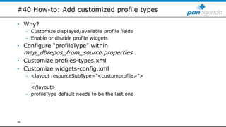 #40 How-to: Add customized profile types
• Why?
– Customize displayed/available profile fields
– Enable or disable profile widgets
• Configure “profileType” within
map_dbrepos_from_source.properties
• Customize profiles-types.xml
• Customize widgets-config.xml
– <layout resourceSubType=”<customprofile>”>
…
</layout>
– profileType default needs to be the last one
46
 