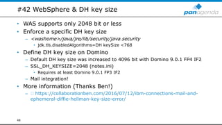 #42 WebSphere & DH key size
• WAS supports only 2048 bit or less
• Enforce a specific DH key size
– <washome>/java/jre/lib/security/java.security
• jdk.tls.disabledAlgorithms=DH keySize <768
• Define DH key size on Domino
– Default DH key size was increased to 4096 bit with Domino 9.0.1 FP4 IF2
– SSL_DH_KEYSIZE=2048 (notes.ini)
• Requires at least Domino 9.0.1 FP3 IF2
– Mail integration!
• More information (Thanks Ben!)
– https://collaborationben.com/2016/07/12/ibm-connections-mail-and-
ephemeral-diffie-hellman-key-size-error/
48
 