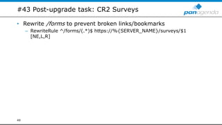 #43 Post-upgrade task: CR2 Surveys
• Rewrite /forms to prevent broken links/bookmarks
– RewriteRule ^/forms/(.*)$ https://%{SERVER_NAME}/surveys/$1
[NE,L,R]
49
 