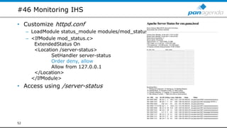 #46 Monitoring IHS
• Customize httpd.conf
– LoadModule status_module modules/mod_status.so
– <IfModule mod_status.c>
ExtendedStatus On
<Location /server-status>
SetHandler server-status
Order deny, allow
Allow from 127.0.0.1
</Location>
</IfModule>
• Access using /server-status
52
 