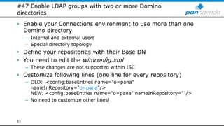 #47 Enable LDAP groups with two or more Domino
directories
• Enable your Connections environment to use more than one
Domino directory
– Internal and external users
– Special directory topology
• Define your repositories with their Base DN
• You need to edit the wimconfig.xml
– These changes are not supported within ISC
• Customize following lines (one line for every repository)
– OLD: <config:baseEntries name="o=pana"
nameInRepository="o=pana"/>
NEW: <config:baseEntries name="o=pana" nameInRepository=""/>
– No need to customize other lines!
53
 