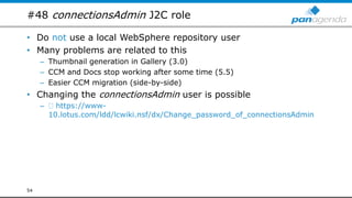#48 connectionsAdmin J2C role
• Do not use a local WebSphere repository user
• Many problems are related to this
– Thumbnail generation in Gallery (3.0)
– CCM and Docs stop working after some time (5.5)
– Easier CCM migration (side-by-side)
• Changing the connectionsAdmin user is possible
– https://www-
10.lotus.com/ldd/lcwiki.nsf/dx/Change_password_of_connectionsAdmin
54
 
