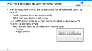 #49 Mail Integration with external users
• Mail Integration should be deactivated for all external users by
default
– header.jsp script is not working correctly
– ROLE_mail-user Cookie is set to true
• Use LDAP group instead of “All authenticated in Application's
Realm” to prevent errors
– mail-user role needs to be changed in following Apps
• Common
• WidgetContainer
55
 