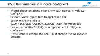 #50: Use variables in widgets-config.xml
• Widget documentations often show path names in widgets-
config.xml
• Or even worse copies files to application ear
• Better move the files to
{CONNECTIONS_CUSTOMIZATION_PATH}/communities
• Use {communitiesSvcRef} as a replacement in widgets-
config.xml
• If you want to change the PATH, just change the WebSphere
variable
56
 
