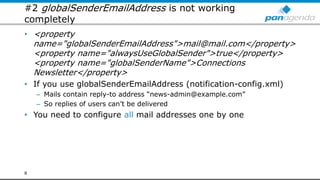 #2 globalSenderEmailAddress is not working
completely
• <property
name="globalSenderEmailAddress">mail@mail.com</property>
<property name="alwaysUseGlobalSender">true</property>
<property name="globalSenderName">Connections
Newsletter</property>
• If you use globalSenderEmailAddress (notification-config.xml)
– Mails contain reply-to address “news-admin@example.com”
– So replies of users can’t be delivered
• You need to configure all mail addresses one by one
8
 