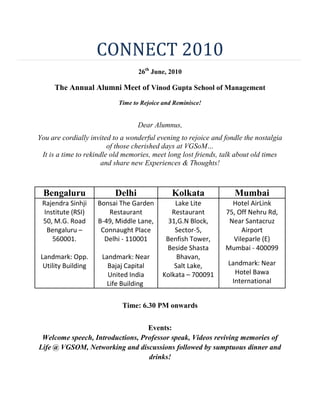 CONNECT 2010<br />26th June, 2010<br />The Annual Alumni Meet of Vinod Gupta School of Management<br />Time to Rejoice and Reminisce!<br /> <br />Dear Alumnus,<br />You are cordially invited to a wonderful evening to rejoice and fondle the nostalgia of those cherished days at VGSoM…<br />It is a time to rekindle old memories, meet long lost friends, talk about old times and share new Experiences & Thoughts!<br /> <br /> <br />BengaluruDelhiKolkataMumbaiRajendra Sinhji Institute (RSI)50, M.G. RoadBengaluru – 560001. Landmark: Opp. Utility Building Bonsai The Garden RestaurantB-49, Middle Lane,Connaught PlaceDelhi - 110001 Landmark: Near Bajaj Capital United India Life Building Lake Lite Restaurant31,G.N Block, Sector-5,Benfish Tower,Beside Shasta Bhavan,Salt Lake,Kolkata – 700091Hotel AirLink75, Off Nehru Rd, Near Santacruz AirportVileparle (E)Mumbai - 400099Landmark: Near Hotel Bawa International<br /> <br />Time: 6.30 PM onwards<br /> <br />Events: <br />Welcome speech, Introductions, Professor speak, Videos reviving memories of Life @ VGSOM, Networking and discussions followed by sumptuous dinner and drinks!<br /> <br /> <br />Registration Fee: Rs. 600 per person<br />With Spouse/Family: Rs. 1000 per couple<br />Kindly confirm your presence by entering your details in the form at the link below:https://spreadsheets.google.com/viewform?formkey=dE8ySjBLTjdiaVpBS0xhby1sMzE1TlE6MQ<br /> <br />or by dropping a mail to alumni.vgsom.iitkgp@gmail.com <br /> <br />or by calling up on the phone numbers mentioned below latest by 23rd June 2010.Looking forward to your presence at the meet.With Best RegardsAlumni Committee,VGSoM, IIT Kharagpur<br />Contact persons :<br /> <br />Bengaluru: Uday Pogari (+91-7676857455 / 7760504892)<br />Mumbai: Akashdeep Prasad ( + 91-9619084228)<br />Kolkata: Amey Kolhatkar (+91-9051498521)Delhi: Divya (+ 91-9891308539)<br />