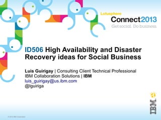 ID506 High Availability and Disaster
                     Recovery ideas for Social Business
                     Luis Guirigay | Consulting Client Technical Professional
                     IBM Collaboration Solutions | IBM
                     luis_guirigay@us.ibm.com
                     @lguiriga




© 2013 IBM Corporation
 