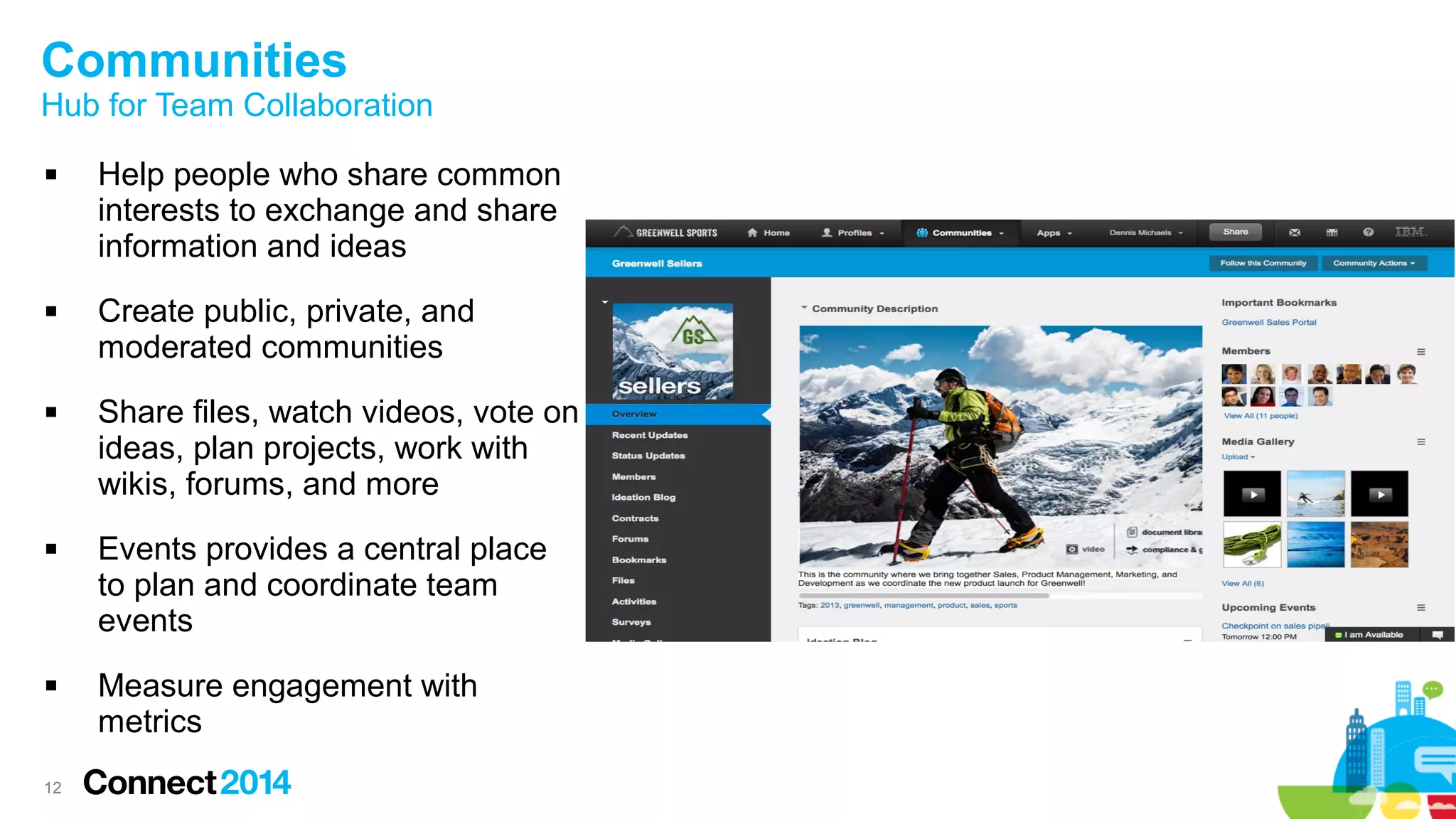 Communities

Hub for Team Collaboration










12

Help people who share common
interests to exchange and share
information and ideas
Create public, private, and
moderated communities
Share files, watch videos, vote on
ideas, plan projects, work with
wikis, forums, and more
Events provides a central place
to plan and coordinate team
events
Measure engagement with
metrics

 