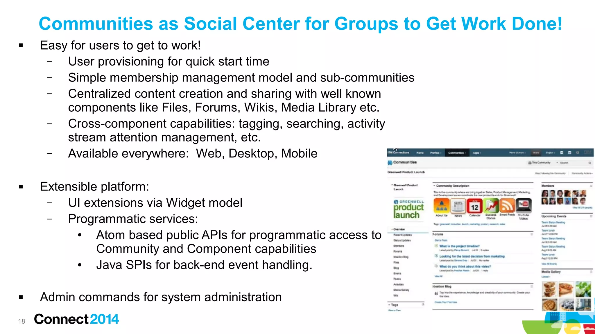 Communities as Social Center for Groups to Get Work Done!






18

Easy for users to get to work!
–
User provisioning for quick start time
–
Simple membership management model and sub-communities
–
Centralized content creation and sharing with well known
components like Files, Forums, Wikis, Media Library etc.
–
Cross-component capabilities: tagging, searching, activity
stream attention management, etc.
–
Available everywhere: Web, Desktop, Mobile
Extensible platform:
–
UI extensions via Widget model
–
Programmatic services:
●
Atom based public APIs for programmatic access to
Community and Component capabilities
●
Java SPIs for back-end event handling.
Admin commands for system administration

 