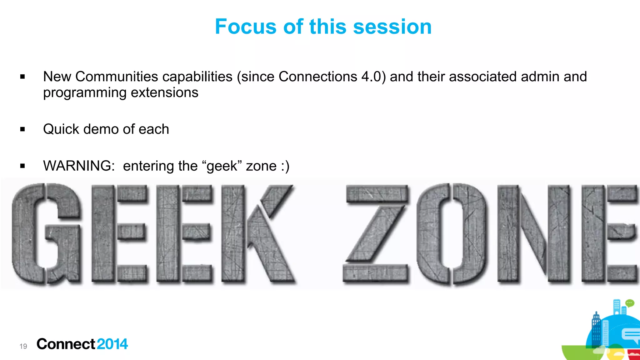 Focus of this session


New Communities capabilities (since Connections 4.0) and their associated admin and
programming extensions



Quick demo of each



WARNING: entering the “geek” zone :)

19

 
