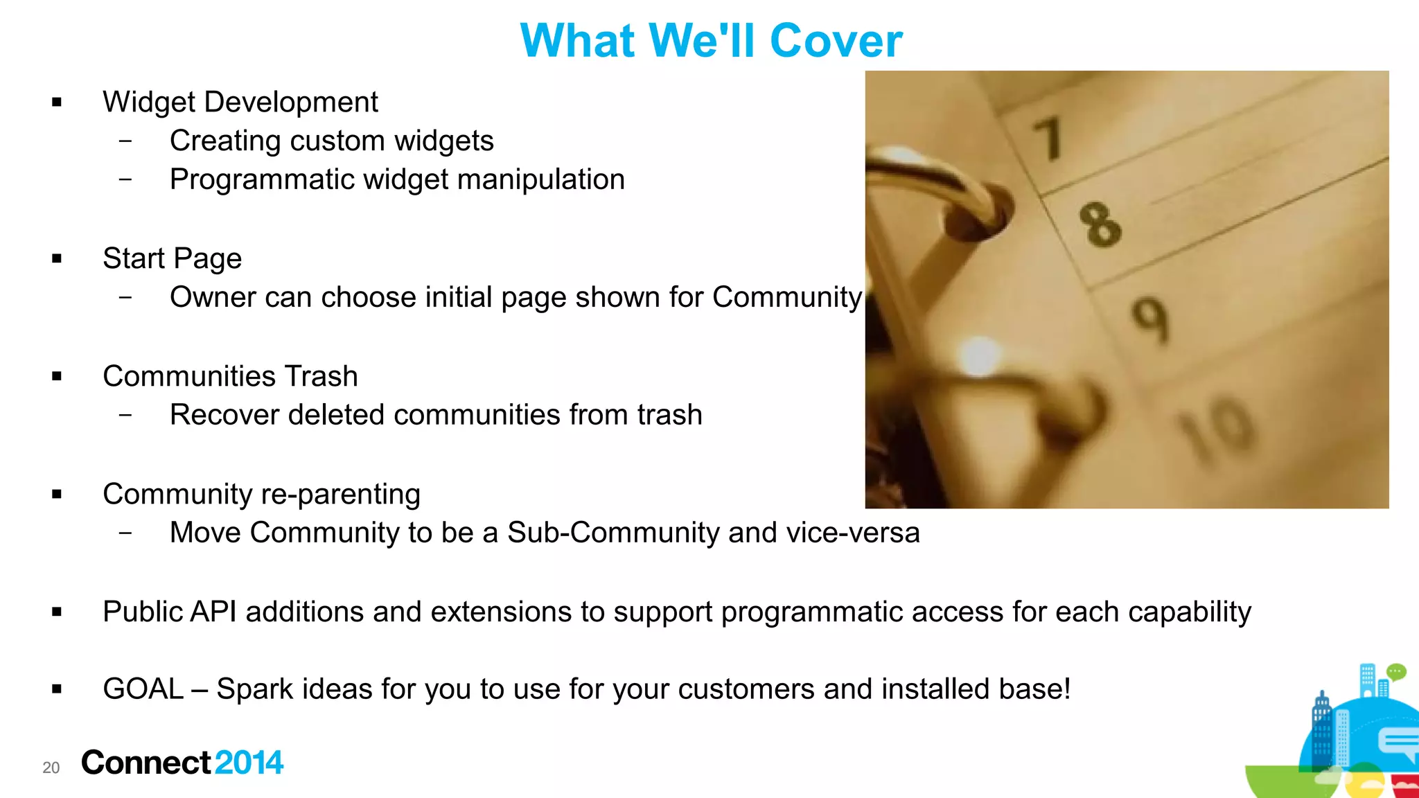 What We'll Cover








Widget Development
–
Creating custom widgets
–
Programmatic widget manipulation
Start Page
–
Owner can choose initial page shown for Community
Communities Trash
–
Recover deleted communities from trash
Community re-parenting
–
Move Community to be a Sub-Community and vice-versa



Public API additions and extensions to support programmatic access for each capability



GOAL – Spark ideas for you to use for your customers and installed base!

20

 