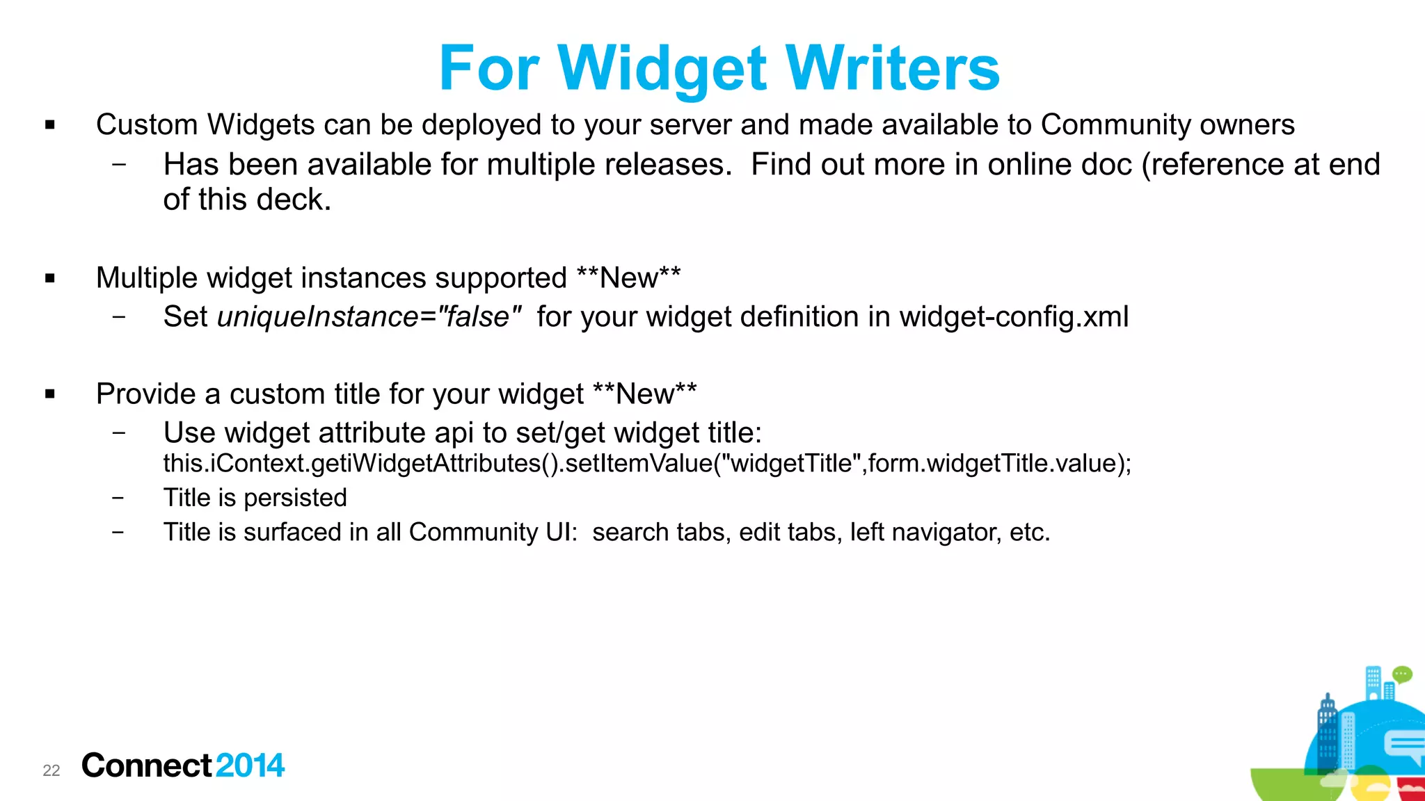 For Widget Writers


Custom Widgets can be deployed to your server and made available to Community owners
–





Multiple widget instances supported **New**
–
Set uniqueInstance="false" for your widget definition in widget-config.xml
Provide a custom title for your widget **New**
–
Use widget attribute api to set/get widget title:
–
–

22

Has been available for multiple releases. Find out more in online doc (reference at end
of this deck.

this.iContext.getiWidgetAttributes().setItemValue("widgetTitle",form.widgetTitle.value);
Title is persisted
Title is surfaced in all Community UI: search tabs, edit tabs, left navigator, etc.

 