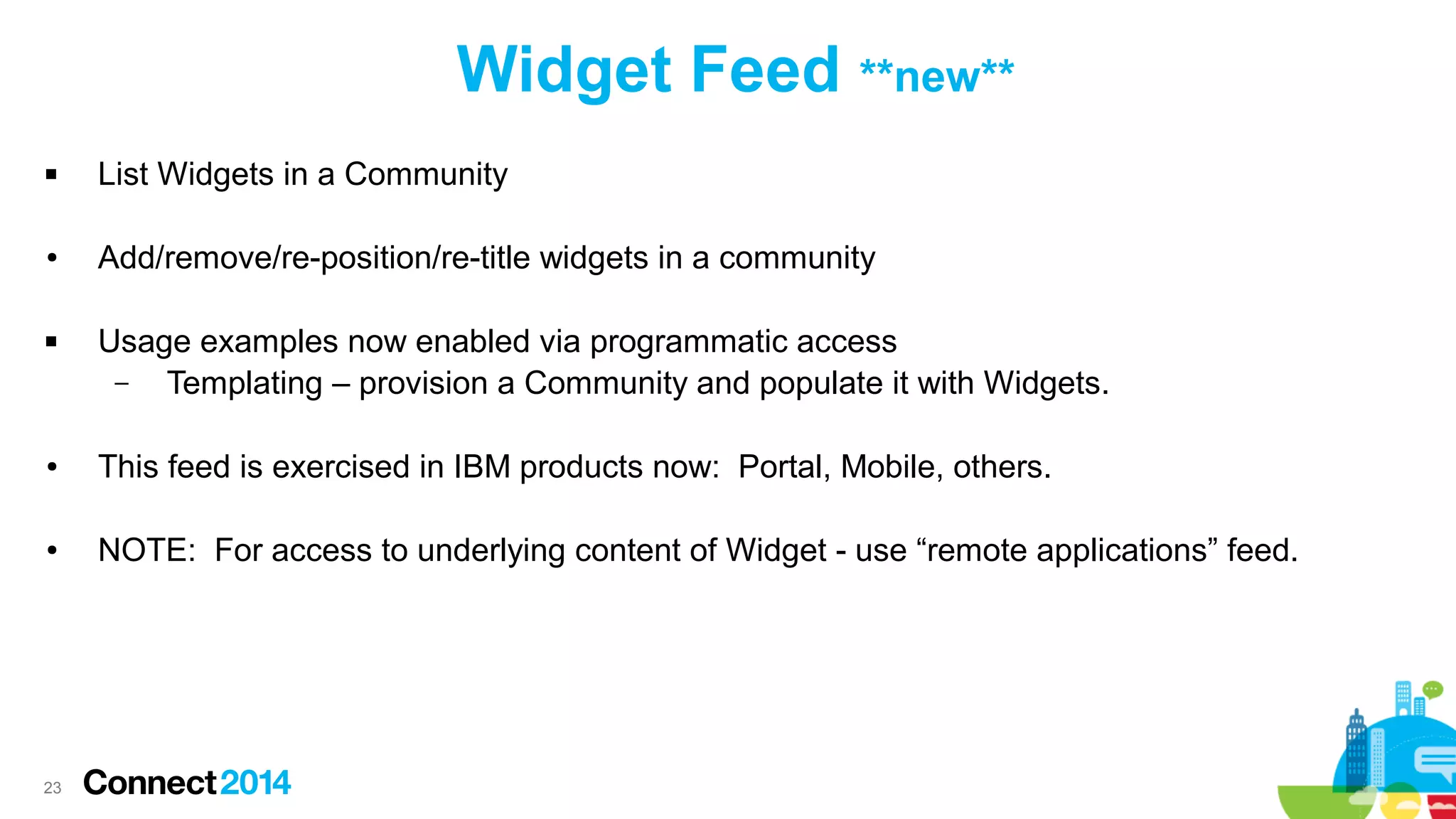 Widget Feed **new**


List Widgets in a Community

●

Add/remove/re-position/re-title widgets in a community



Usage examples now enabled via programmatic access
–
Templating – provision a Community and populate it with Widgets.

●

This feed is exercised in IBM products now: Portal, Mobile, others.

●

NOTE: For access to underlying content of Widget - use “remote applications” feed.

23

 