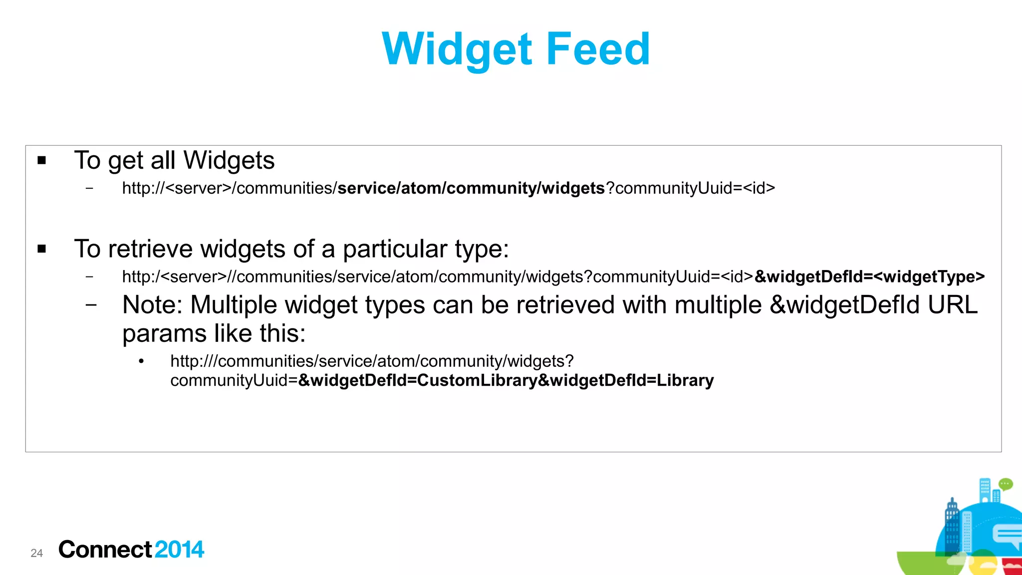 Widget Feed


To get all Widgets
–



http://<server>/communities/service/atom/community/widgets?communityUuid=<id>

To retrieve widgets of a particular type:
–

http:/<server>//communities/service/atom/community/widgets?communityUuid=<id>&widgetDefId=<widgetType>

–

Note: Multiple widget types can be retrieved with multiple &widgetDefId URL
params like this:
●

24

http:///communities/service/atom/community/widgets?
communityUuid=&widgetDefId=CustomLibrary&widgetDefId=Library

 
