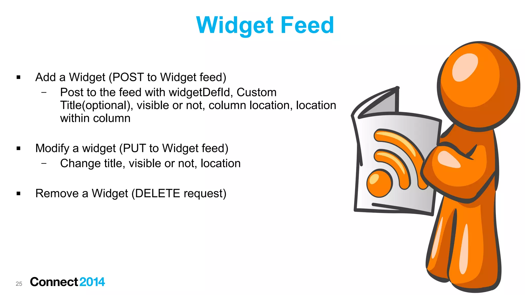Widget Feed






25

Add a Widget (POST to Widget feed)
–
Post to the feed with widgetDefId, Custom
Title(optional), visible or not, column location, location
within column
Modify a widget (PUT to Widget feed)
–
Change title, visible or not, location
Remove a Widget (DELETE request)

 