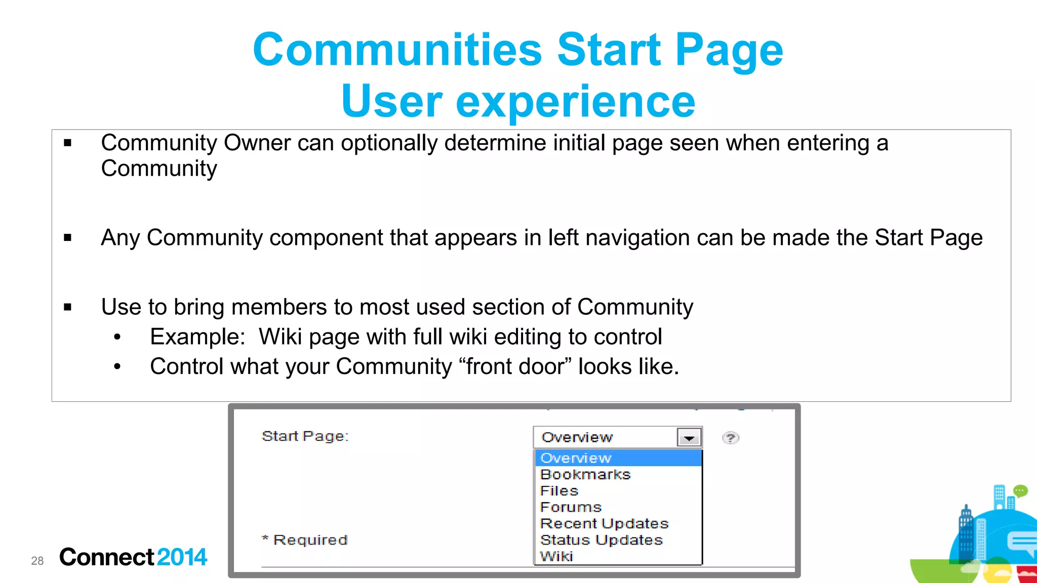 Communities Start Page
User experience






28

Community Owner can optionally determine initial page seen when entering a
Community
Any Community component that appears in left navigation can be made the Start Page
Use to bring members to most used section of Community
●
Example: Wiki page with full wiki editing to control
●
Control what your Community “front door” looks like.

 